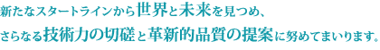 新たなスタートラインから世界と未来を見つめ、さらなる技術力と品質の向上に努めてまいります。