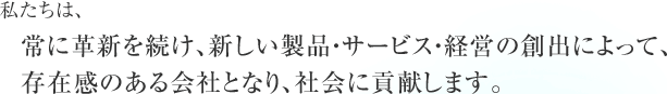 私たちは、常に革新を続け、新しい製品・サービス・経営の創出によって、存在感のある会社となり、社会に貢献します。