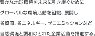 豊かな地球環境を未来に引き継ぐためにグローバルな環境活動を組織、展開し省資源、省エネルギー、ゼロエミッションなど自然環境と調和のとれた企業活動を推進する。