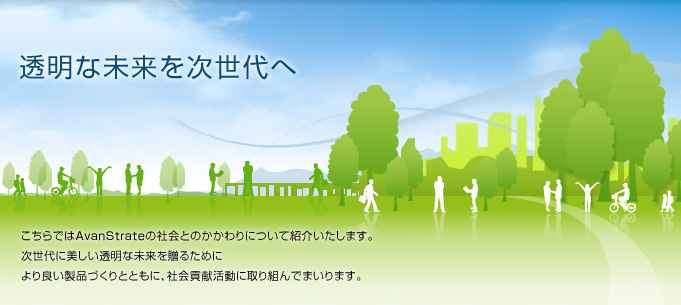 こちらはAvanStrateの社会とのかかわりについて紹介いたします。次世代に美しい透明な未来を贈るためにより良い製品づくりとともに貢献してまいります。