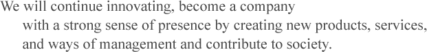 We will continue innovating, become a company with a strong sense of presence by creating new products, services, and ways of management and contribute to society.