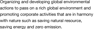 Organizing and developing global environmental actions to pass on a rich global environment and promoting corporate activities that are in harmony with nature such as saving natural resource, saving energy and zero emission.